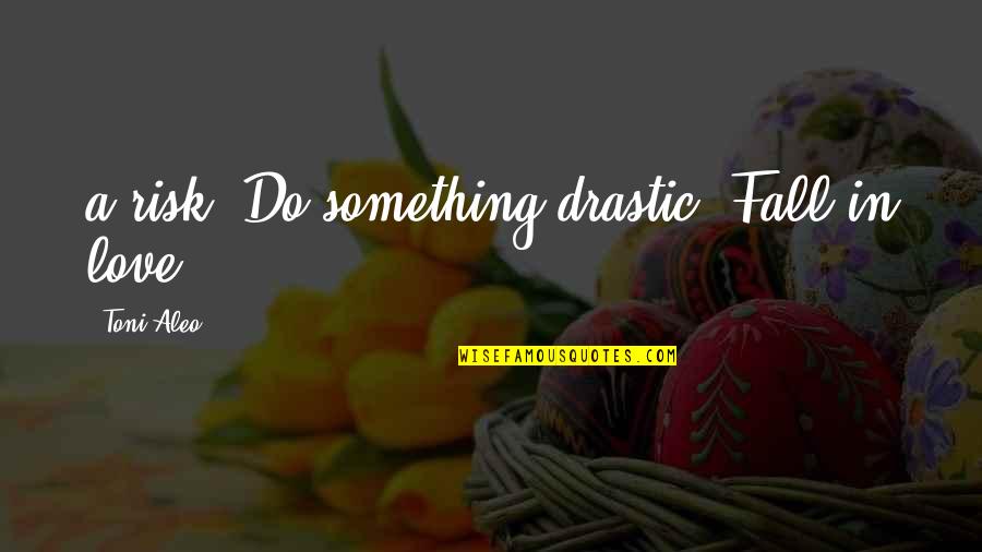 Drastic Quotes By Toni Aleo: a risk. Do something drastic. Fall in love. Drastic Quotes By Toni Aleo: a risk. Do something drastic. Fall in love.