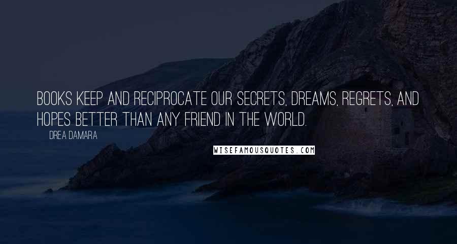 Drea Damara quotes: Books keep and reciprocate our secrets, dreams, regrets, and hopes better than any friend in the world. Drea Damara quotes: Books keep and reciprocate our secrets, dreams, regrets, and hopes better than any friend in the world.