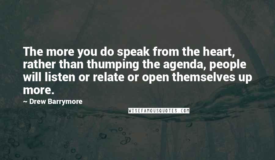 Drew Barrymore quotes: The more you do speak from the heart, rather than thumping the agenda, people will listen or relate or open themselves up more.