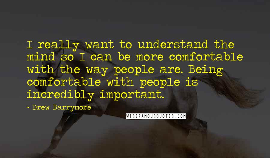 Drew Barrymore quotes: I really want to understand the mind so I can be more comfortable with the way people are. Being comfortable with people is incredibly important.