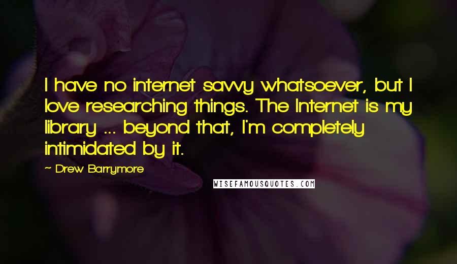 Drew Barrymore quotes: I have no internet savvy whatsoever, but I love researching things. The Internet is my library ... beyond that, I'm completely intimidated by it.