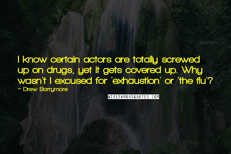 Drew Barrymore quotes: I know certain actors are totally screwed up on drugs, yet it gets covered up. Why wasn't I excused for 'exhaustion' or 'the flu'?