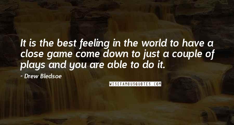 Drew Bledsoe quotes: It is the best feeling in the world to have a close game come down to just a couple of plays and you are able to do it. Drew Bledsoe quotes: It is the best feeling in the world to have a close game come down to just a couple of plays and you are able to do it.