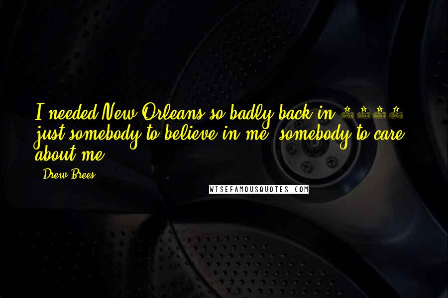 Drew Brees quotes: I needed New Orleans so badly back in 2006, just somebody to believe in me, somebody to care about me. Drew Brees quotes: I needed New Orleans so badly back in 2006, just somebody to believe in me, somebody to care about me.