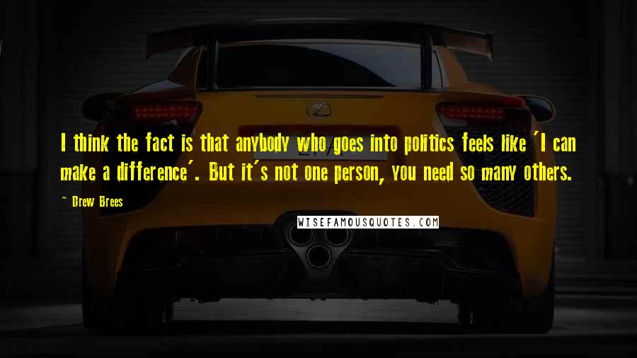 Drew Brees quotes: I think the fact is that anybody who goes into politics feels like 'I can make a difference'. But it's not one person, you need so many others. Drew Brees quotes: I think the fact is that anybody who goes into politics feels like 'I can make a difference'. But it's not one person, you need so many others.