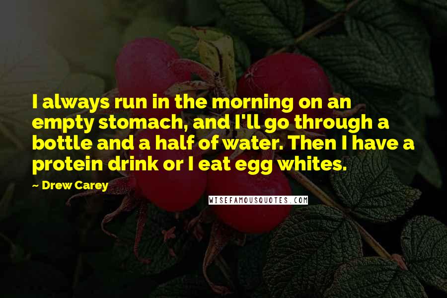 Drew Carey quotes: I always run in the morning on an empty stomach, and I'll go through a bottle and a half of water. Then I have a protein drink or I eat