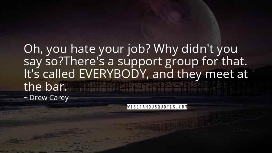 Drew Carey quotes: Oh, you hate your job? Why didn't you say so?There's a support group for that. It's called EVERYBODY, and they meet at the bar.