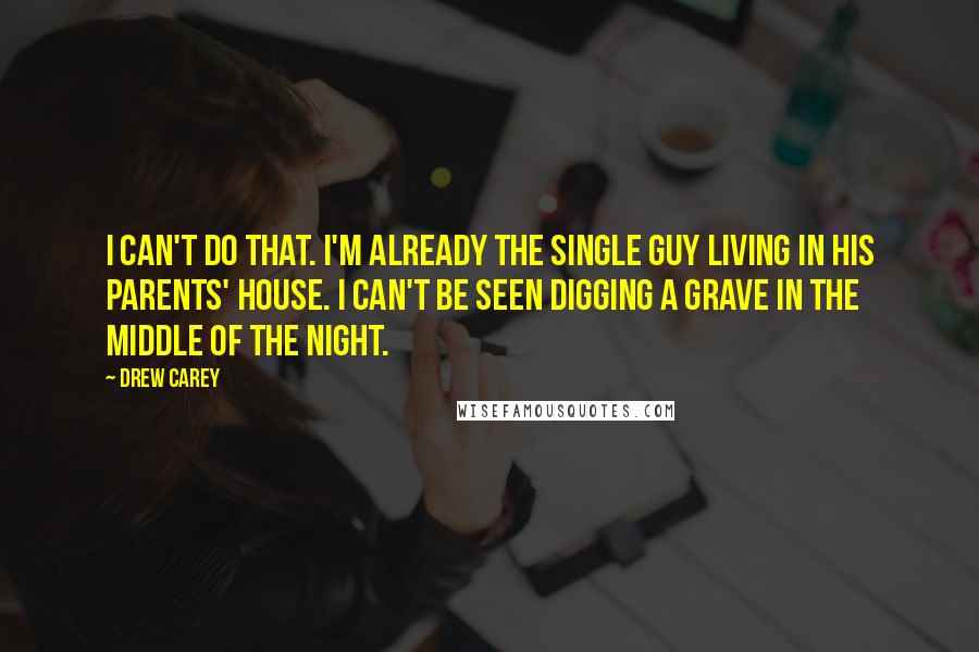 Drew Carey quotes: I can't do that. I'm already the single guy living in his parents' house. I can't be seen digging a grave in the middle of the night.