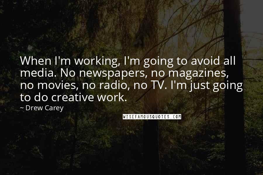 Drew Carey quotes: When I'm working, I'm going to avoid all media. No newspapers, no magazines, no movies, no radio, no TV. I'm just going to do creative work.