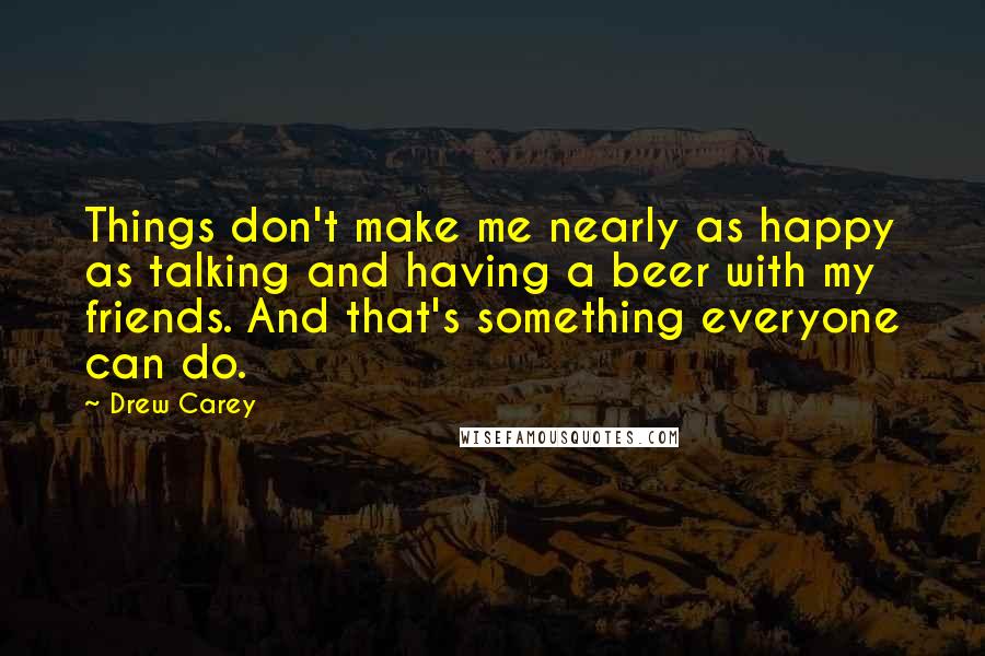 Drew Carey quotes: Things don't make me nearly as happy as talking and having a beer with my friends. And that's something everyone can do.