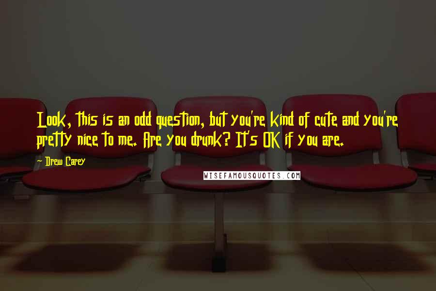 Drew Carey quotes: Look, this is an odd question, but you're kind of cute and you're pretty nice to me. Are you drunk? It's OK if you are. Drew Carey quotes: Look, this is an odd question, but you're kind of cute and you're pretty nice to me. Are you drunk? It's OK if you are.