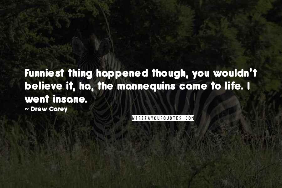 Drew Carey quotes: Funniest thing happened though, you wouldn't believe it, ha, the mannequins came to life. I went insane. Drew Carey quotes: Funniest thing happened though, you wouldn't believe it, ha, the mannequins came to life. I went insane.