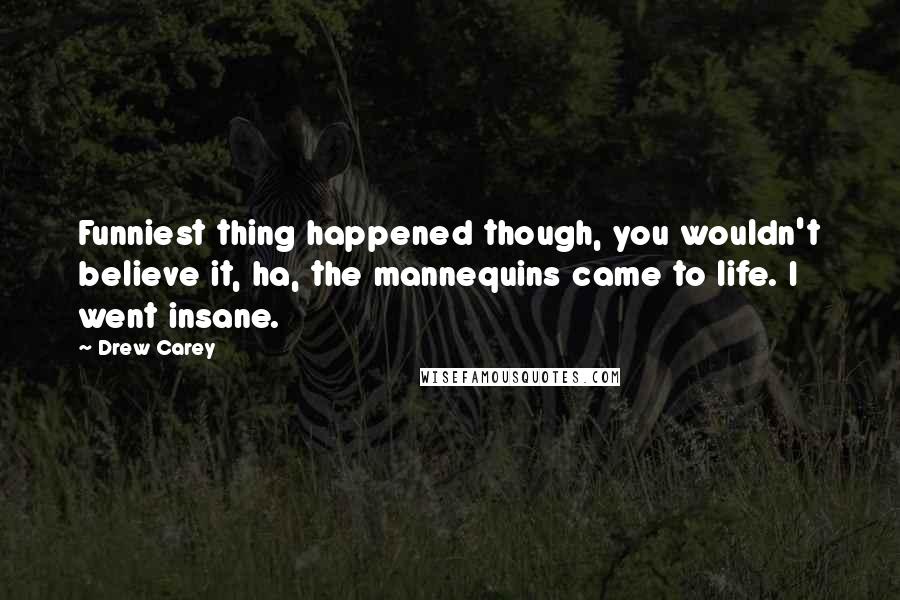 Drew Carey quotes: Funniest thing happened though, you wouldn't believe it, ha, the mannequins came to life. I went insane.