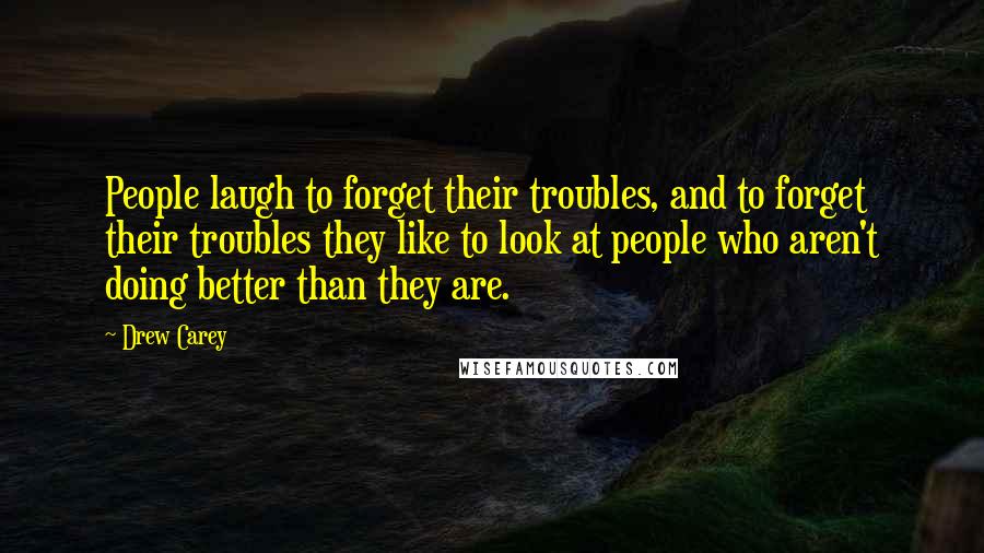 Drew Carey quotes: People laugh to forget their troubles, and to forget their troubles they like to look at people who aren't doing better than they are.