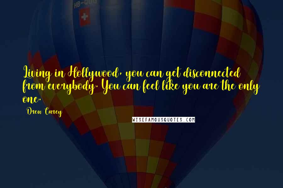 Drew Carey quotes: Living in Hollywood, you can get disconnected from everybody. You can feel like you are the only one. Drew Carey quotes: Living in Hollywood, you can get disconnected from everybody. You can feel like you are the only one.