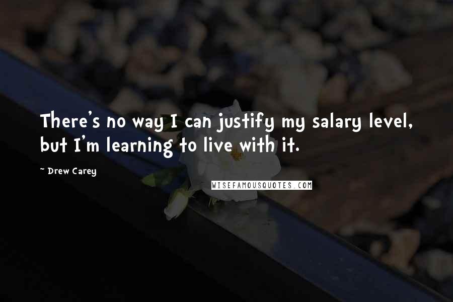 Drew Carey quotes: There's no way I can justify my salary level, but I'm learning to live with it.