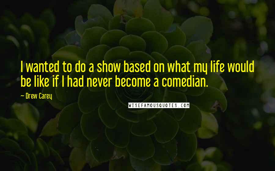 Drew Carey quotes: I wanted to do a show based on what my life would be like if I had never become a comedian.