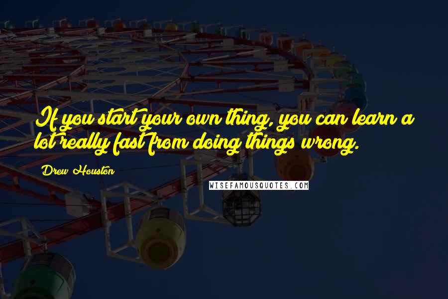 Drew Houston quotes: If you start your own thing, you can learn a lot really fast from doing things wrong.