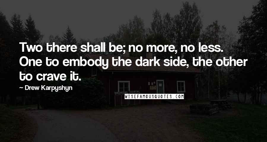 Drew Karpyshyn quotes: Two there shall be; no more, no less. One to embody the dark side, the other to crave it. Drew Karpyshyn quotes: Two there shall be; no more, no less. One to embody the dark side, the other to crave it.