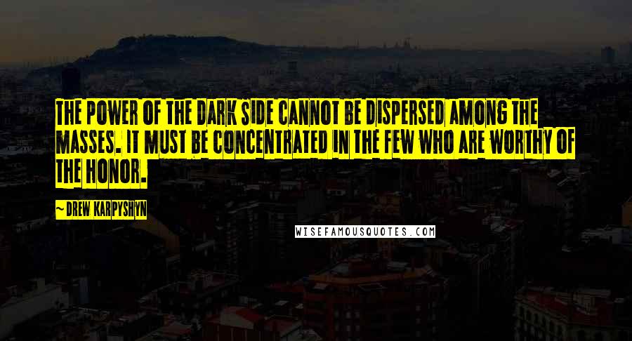 Drew Karpyshyn quotes: The power of the Dark Side cannot be dispersed among the masses. It must be concentrated in the few who are worthy of the honor. Drew Karpyshyn quotes: The power of the Dark Side cannot be dispersed among the masses. It must be concentrated in the few who are worthy of the honor.
