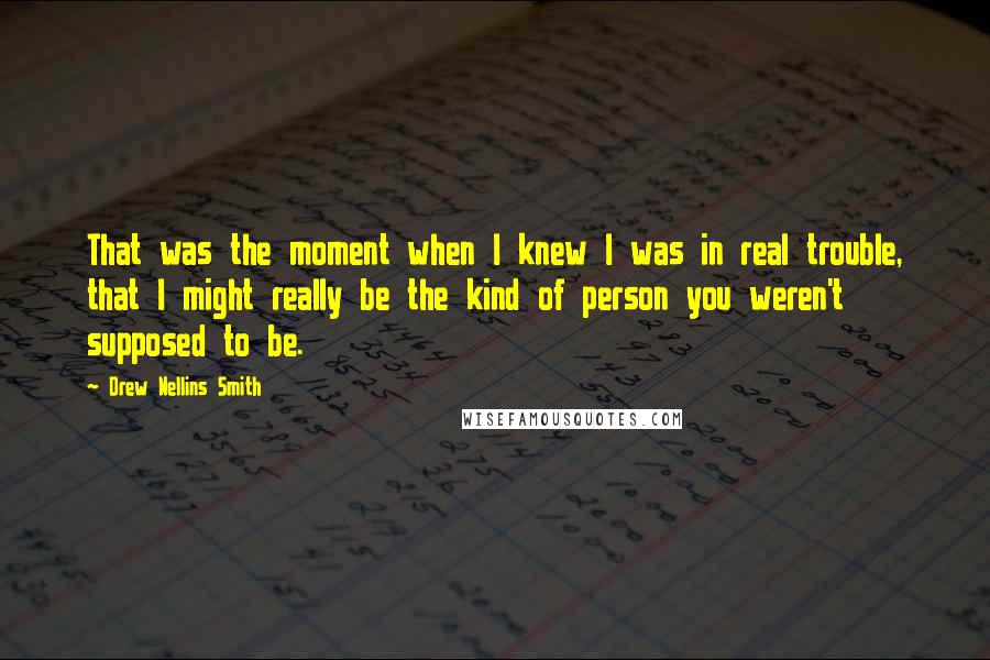 Drew Nellins Smith quotes: That was the moment when I knew I was in real trouble, that I might really be the kind of person you weren't supposed to be.