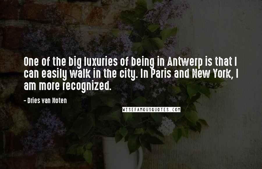 Dries Van Noten quotes: One of the big luxuries of being in Antwerp is that I can easily walk in the city. In Paris and New York, I am more recognized. Dries Van Noten quotes: One of the big luxuries of being in Antwerp is that I can easily walk in the city. In Paris and New York, I am more recognized.