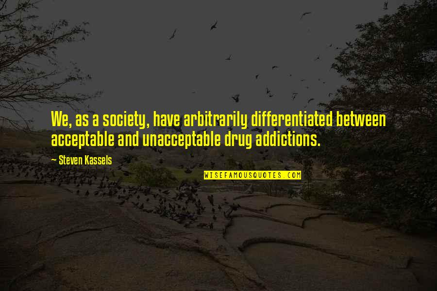 Drug Addiction And Recovery Quotes By Steven Kassels: We, as a society, have arbitrarily differentiated between Drug Addiction And Recovery Quotes By Steven Kassels: We, as a society, have arbitrarily differentiated between