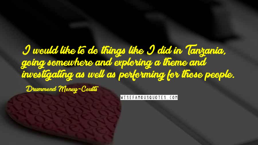 Drummond Money-Coutts quotes: I would like to do things like I did in Tanzania, going somewhere and exploring a theme and investigating as well as performing for those people.