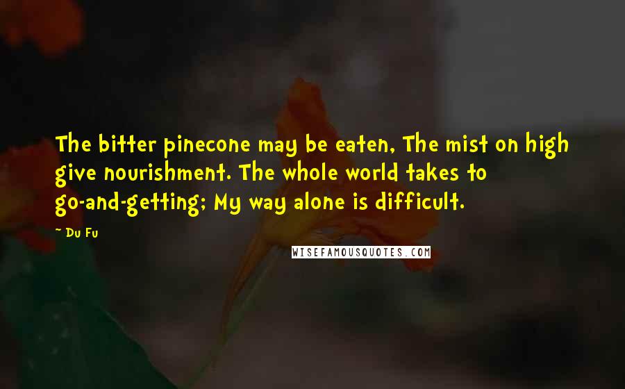 Du Fu quotes: The bitter pinecone may be eaten, The mist on high give nourishment. The whole world takes to go-and-getting; My way alone is difficult.