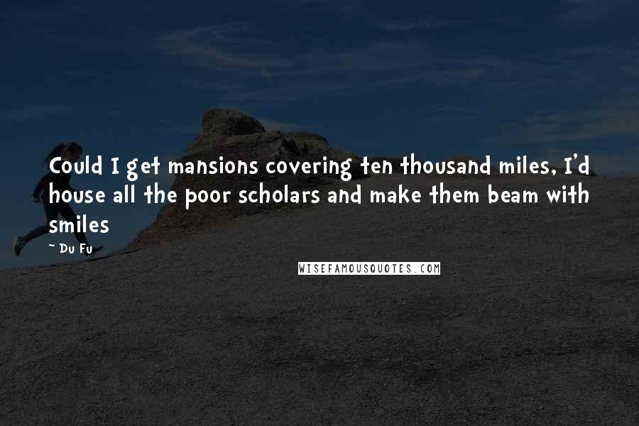 Du Fu quotes: Could I get mansions covering ten thousand miles, I'd house all the poor scholars and make them beam with smiles