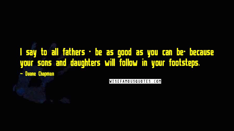 Duane Chapman quotes: I say to all fathers - be as good as you can be- because your sons and daughters will follow in your footsteps.