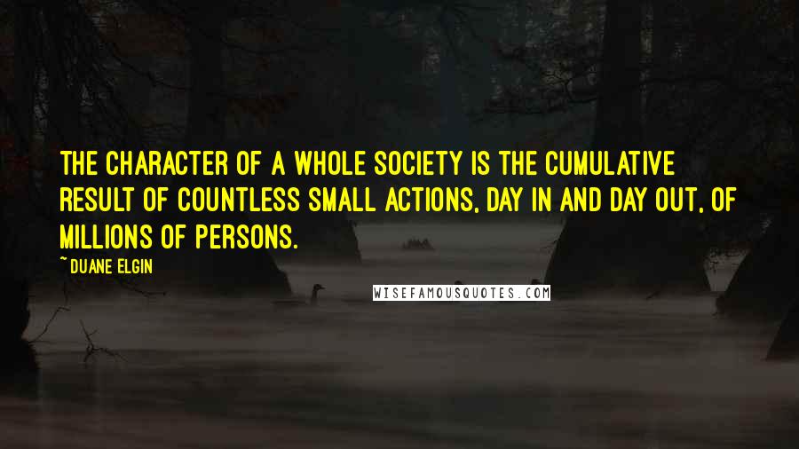 Duane Elgin quotes: The character of a whole society is the cumulative result of countless small actions, day in and day out, of millions of persons. Duane Elgin quotes: The character of a whole society is the cumulative result of countless small actions, day in and day out, of millions of persons.