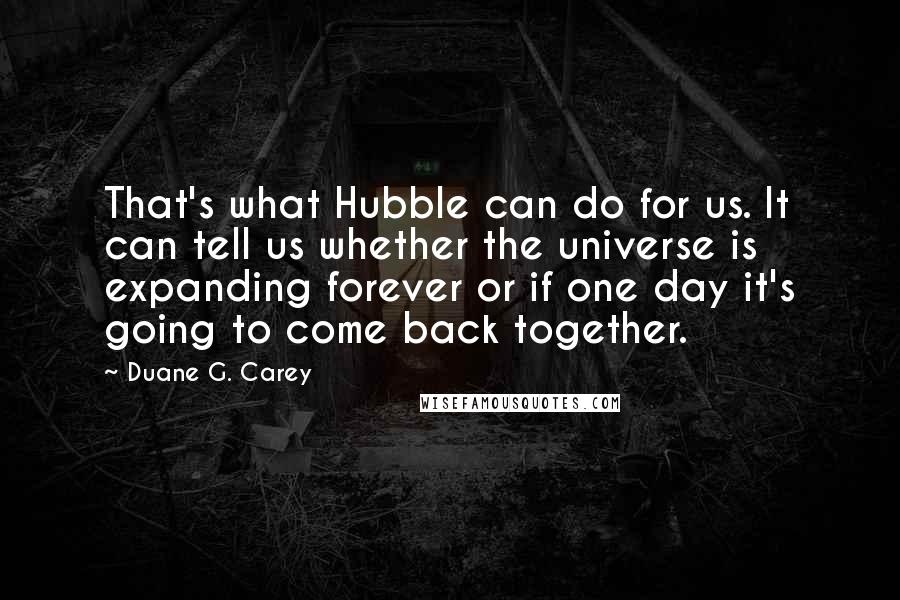 Duane G. Carey quotes: That's what Hubble can do for us. It can tell us whether the universe is expanding forever or if one day it's going to come back together.
