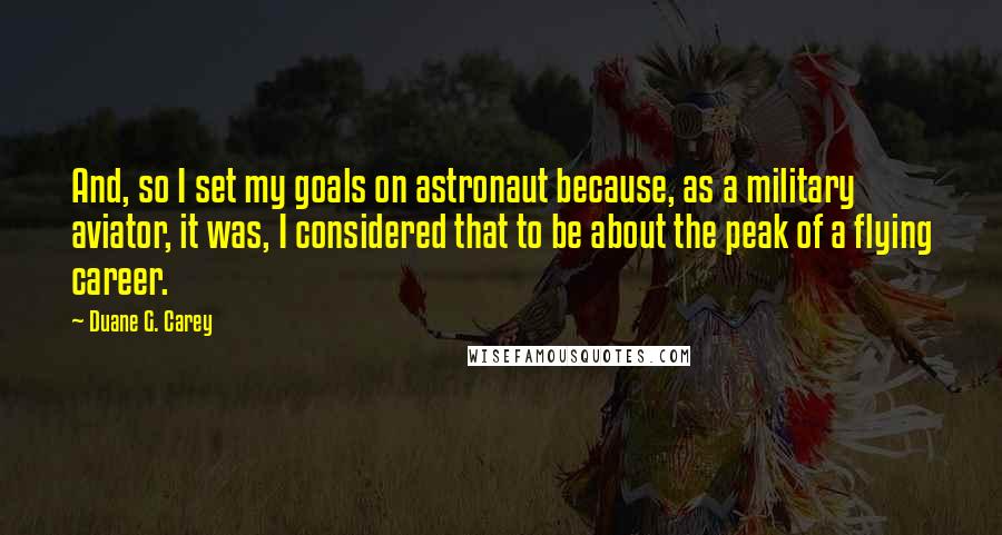 Duane G. Carey quotes: And, so I set my goals on astronaut because, as a military aviator, it was, I considered that to be about the peak of a flying career.