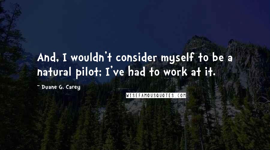 Duane G. Carey quotes: And, I wouldn't consider myself to be a natural pilot; I've had to work at it.