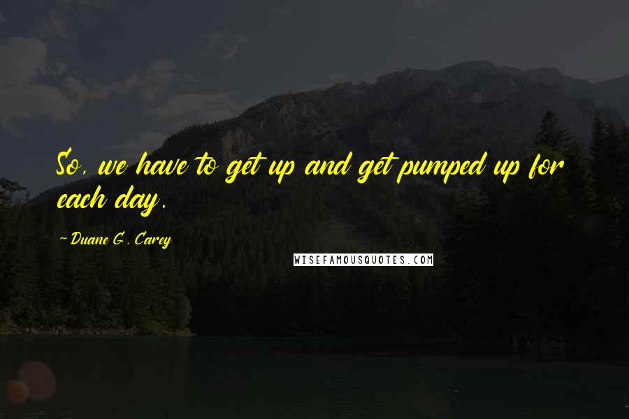 Duane G. Carey quotes: So, we have to get up and get pumped up for each day.