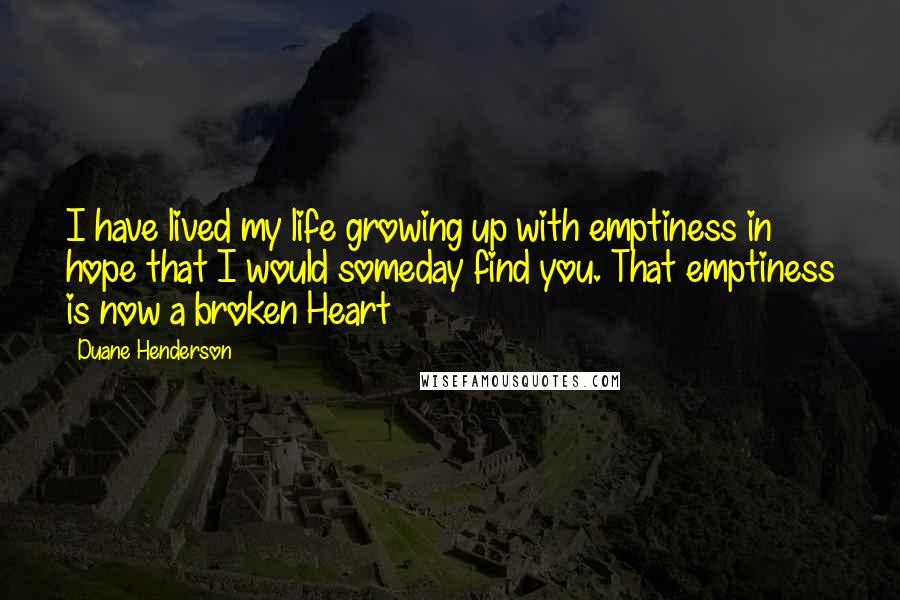 Duane Henderson quotes: I have lived my life growing up with emptiness in hope that I would someday find you. That emptiness is now a broken Heart Duane Henderson quotes: I have lived my life growing up with emptiness in hope that I would someday find you. That emptiness is now a broken Heart