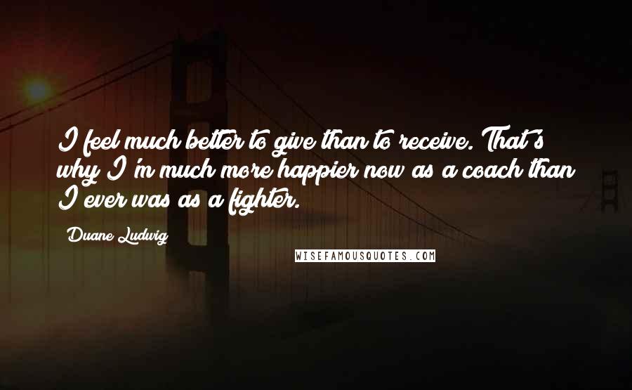 Duane Ludwig quotes: I feel much better to give than to receive. That's why I'm much more happier now as a coach than I ever was as a fighter.