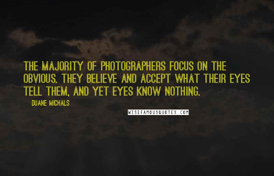 Duane Michals quotes: The majority of photographers focus on the obvious. They believe and accept what their eyes tell them, and yet eyes know nothing. Duane Michals quotes: The majority of photographers focus on the obvious. They believe and accept what their eyes tell them, and yet eyes know nothing.