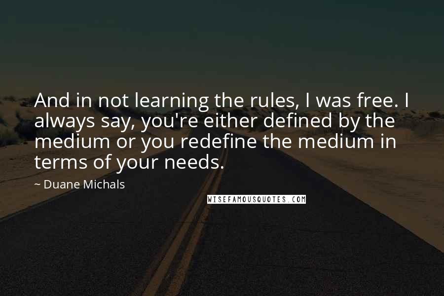 Duane Michals quotes: And in not learning the rules, I was free. I always say, you're either defined by the medium or you redefine the medium in terms of your needs.