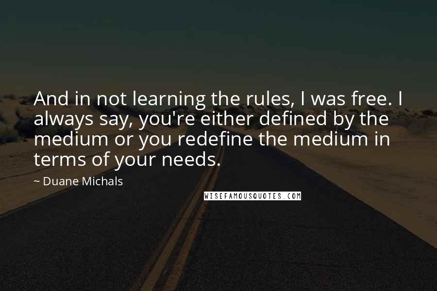 Duane Michals quotes: And in not learning the rules, I was free. I always say, you're either defined by the medium or you redefine the medium in terms of your needs. Duane Michals quotes: And in not learning the rules, I was free. I always say, you're either defined by the medium or you redefine the medium in terms of your needs.
