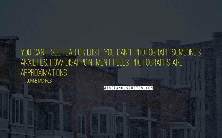 Duane Michals quotes: You can't see fear or lust; you can't photograph someone's anxieties, how disappointment feels. Photographs are approximations. Duane Michals quotes: You can't see fear or lust; you can't photograph someone's anxieties, how disappointment feels. Photographs are approximations.