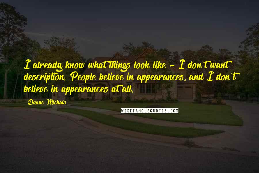 Duane Michals quotes: I already know what things look like - I don't want description. People believe in appearances, and I don't believe in appearances at all. Duane Michals quotes: I already know what things look like - I don't want description. People believe in appearances, and I don't believe in appearances at all.