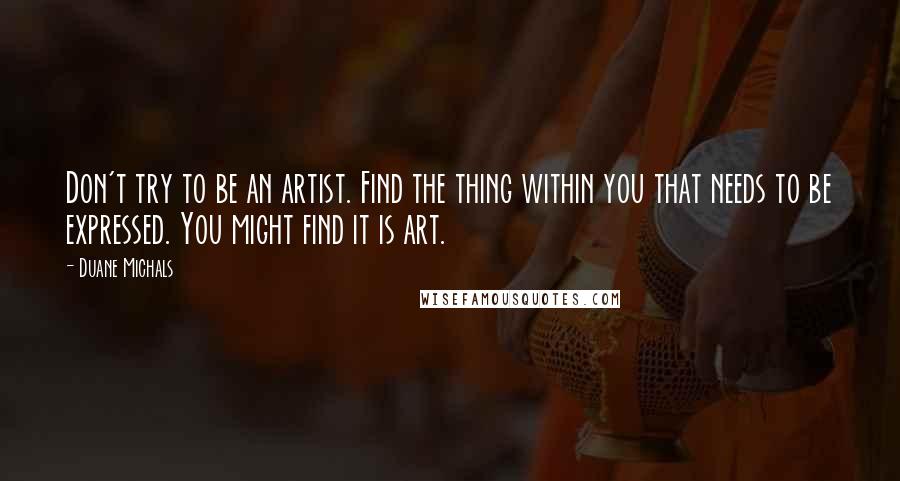 Duane Michals quotes: Don't try to be an artist. Find the thing within you that needs to be expressed. You might find it is art. Duane Michals quotes: Don't try to be an artist. Find the thing within you that needs to be expressed. You might find it is art.