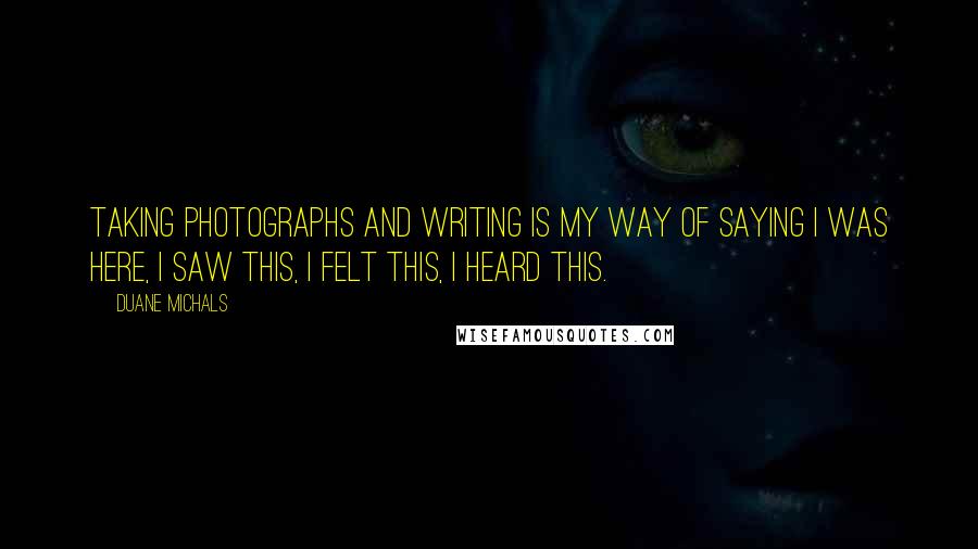Duane Michals quotes: Taking photographs and writing is my way of saying I was here, I saw this, I felt this, I heard this. Duane Michals quotes: Taking photographs and writing is my way of saying I was here, I saw this, I felt this, I heard this.