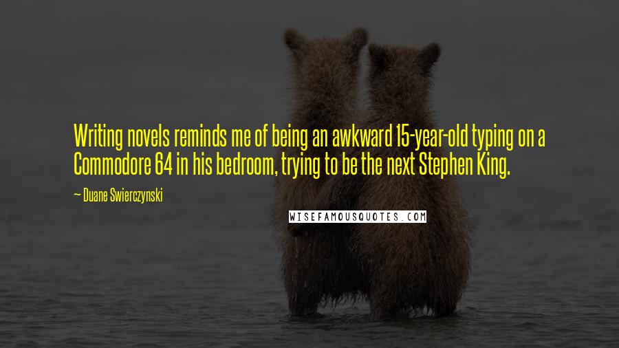 Duane Swierczynski quotes: Writing novels reminds me of being an awkward 15-year-old typing on a Commodore 64 in his bedroom, trying to be the next Stephen King.
