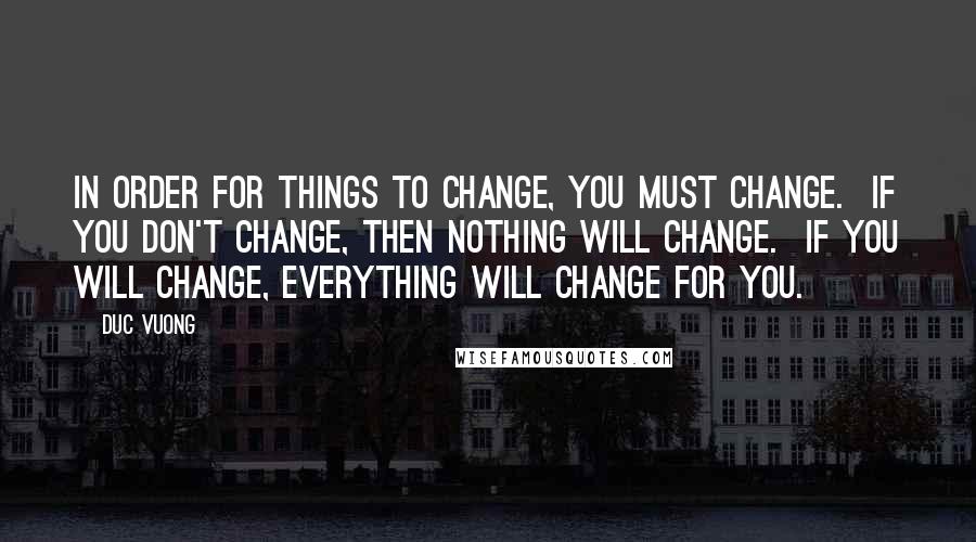 Duc Vuong quotes: In order for things to change, YOU MUST change. If you don't change, then nothing will change. IF you will change, EVERYTHING will change for you.