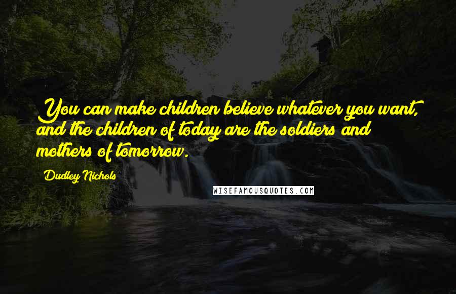 Dudley Nichols quotes: You can make children believe whatever you want, and the children of today are the soldiers and mothers of tomorrow.