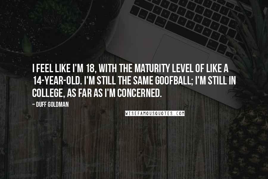 Duff Goldman quotes: I feel like I'm 18, with the maturity level of like a 14-year-old. I'm still the same goofball; I'm still in college, as far as I'm concerned.