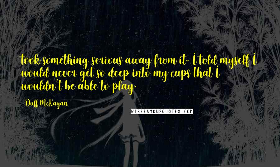 Duff McKagan quotes: took something serious away from it. I told myself I would never get so deep into my cups that I wouldn't be able to play.